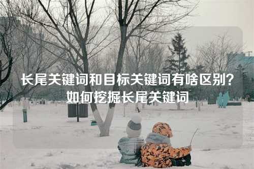 长尾关键词和目标关键词有啥区别?如何挖掘长尾关键词