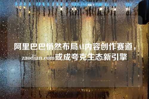 阿里巴巴悄然布局AI内容创作赛道,zaodian.com或成夸克生态新引擎