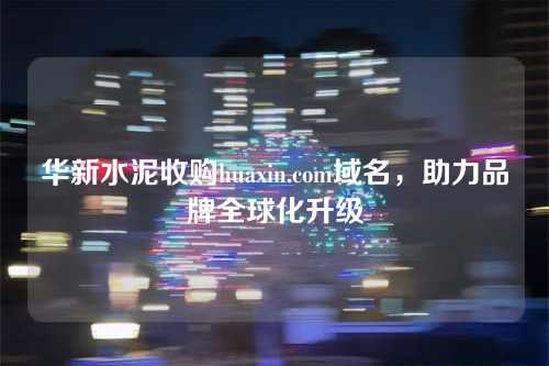 华新水泥收购huaxin.com域名,助力品牌全球化升级