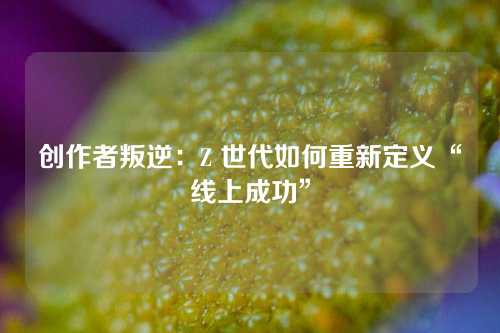 创作者叛逆:Z 世代如何重新定义“线上成功”
